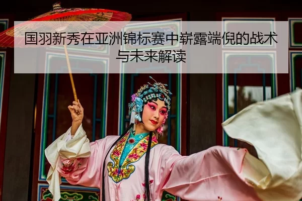 国羽新秀在亚洲锦标赛中崭露端倪的战术与未来解读